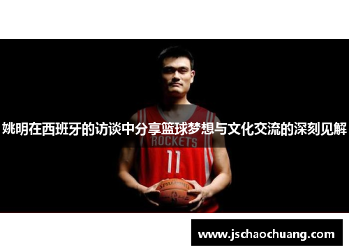 姚明在西班牙的访谈中分享篮球梦想与文化交流的深刻见解