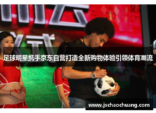 足球明星携手京东自营打造全新购物体验引领体育潮流