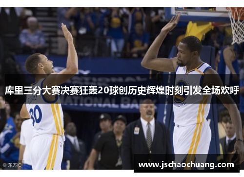 库里三分大赛决赛狂轰20球创历史辉煌时刻引发全场欢呼